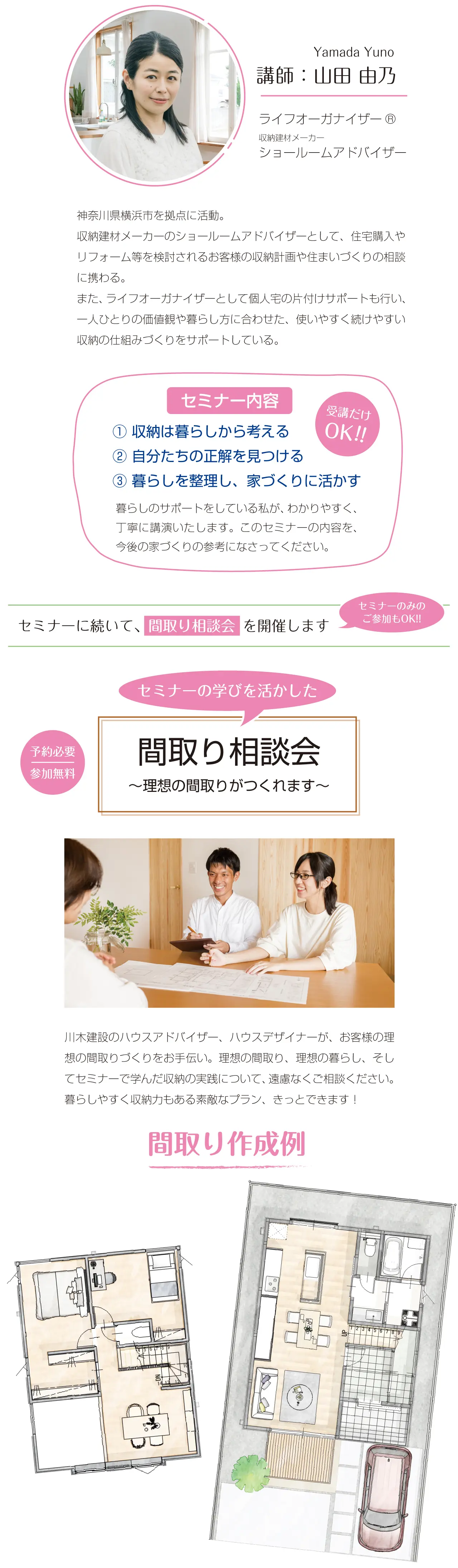 Yamada Yuno　講師：山田 由乃　ライフオーガナイザーR　収納建材メーカー　ショールームアドバイザー　神奈川県横浜市を拠点に活動。収納建材メーカーのショールームアドバイザーとして、住宅購入やリフォーム等を検討されるお客様の収納計画や住まいづくりの相談に携わる。また、ライフオーガナイザーとして個人宅の片付けサポートも行い、一人ひとりの価値観や暮らし方に合わせた、使いやすく続けやすい収納の仕組みづくりをサポートしている。　受講だけOK!!　セミナー内容　①収納は暮らしから考える　②自分たちの正解を見つける　③暮らしを整理し、家づくりに活かす　暮らしのサポートをしている私が、わかりやすく、丁寧に講演いたします。このセミナーの内容を、今後の家づくりの参考になさってください。　セミナーに続いて、間取り相談会 を開催します　セミナーのみのご参加もOK!!　予約必要　参加無料　セミナーの学びを活かした　間取り相談会　～理想の間取りがつくれます～　川木建設のハウスアドバイザー、ハウスデザイナーが、お客様の理想の間取りづくりをお手伝い。理想の間取り、理想の暮らし、そしてセミナーで学んだ収納の実践について、遠慮なくご相談ください。暮らしやすく収納力もある素敵なプラン、きっとできます！　間取り作成例