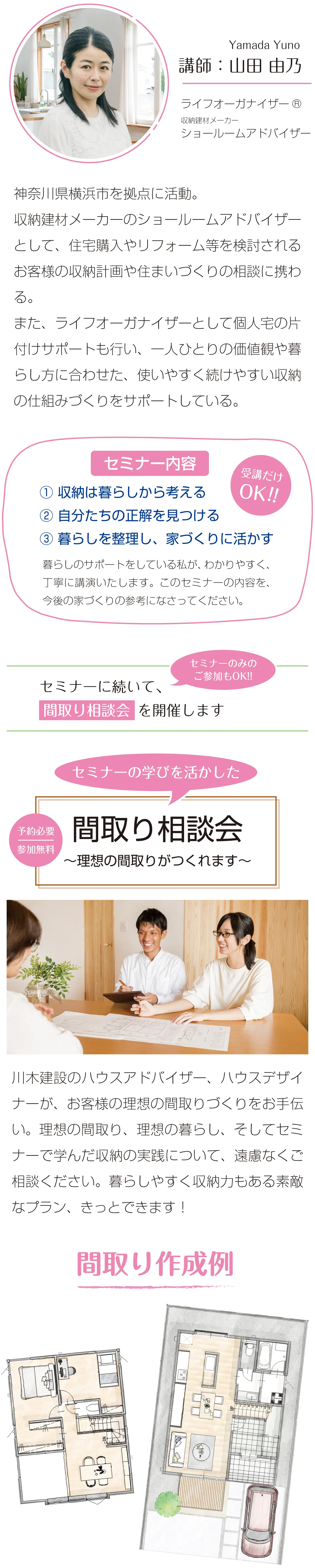 Yamada Yuno　講師：山田 由乃　ライフオーガナイザーR　収納建材メーカー　ショールームアドバイザー　神奈川県横浜市を拠点に活動。収納建材メーカーのショールームアドバイザーとして、住宅購入やリフォーム等を検討されるお客様の収納計画や住まいづくりの相談に携わる。また、ライフオーガナイザーとして個人宅の片付けサポートも行い、一人ひとりの価値観や暮らし方に合わせた、使いやすく続けやすい収納の仕組みづくりをサポートしている。　受講だけOK!!　セミナー内容　①収納は暮らしから考える　②自分たちの正解を見つける　③暮らしを整理し、家づくりに活かす　暮らしのサポートをしている私が、わかりやすく、丁寧に講演いたします。このセミナーの内容を、今後の家づくりの参考になさってください。　セミナーに続いて、間取り相談会 を開催します　セミナーのみのご参加もOK!!　予約必要　参加無料　セミナーの学びを活かした　間取り相談会　～理想の間取りがつくれます～　川木建設のハウスアドバイザー、ハウスデザイナーが、お客様の理想の間取りづくりをお手伝い。理想の間取り、理想の暮らし、そしてセミナーで学んだ収納の実践について、遠慮なくご相談ください。暮らしやすく収納力もある素敵なプラン、きっとできます！　間取り作成例