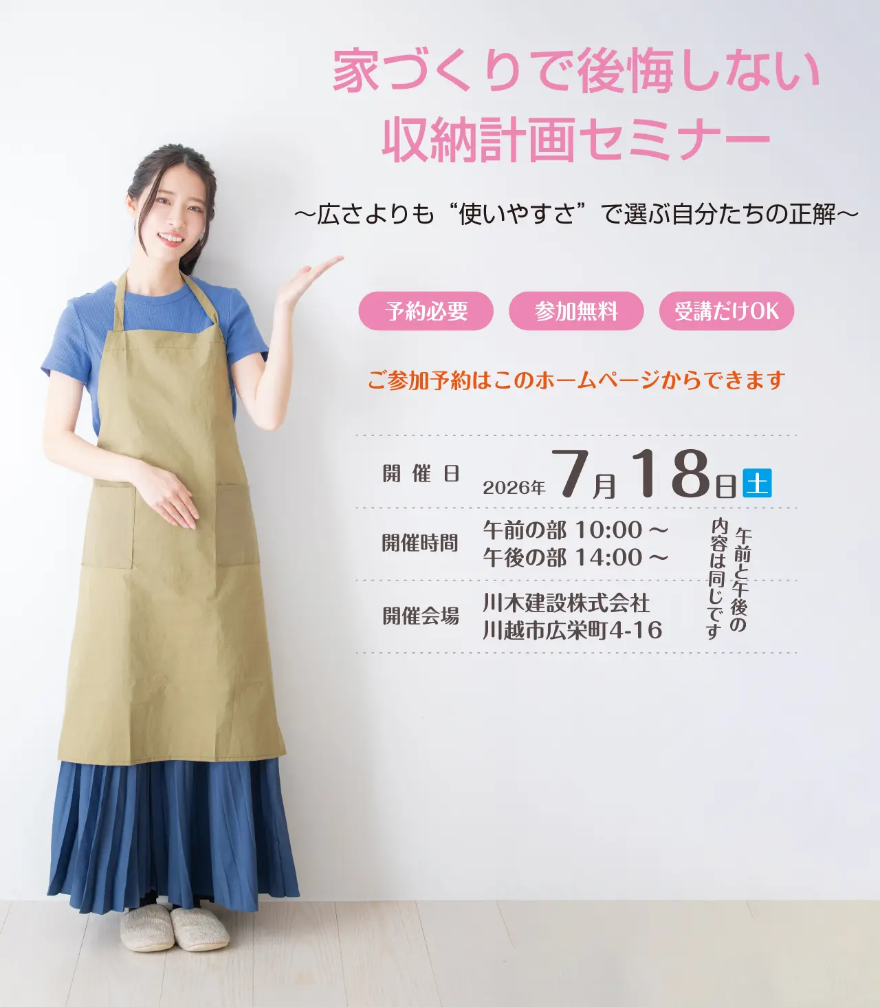 家づくりで後悔しない収納計画セミナー　～広さよりも“使いやすさ”で選ぶ自分たちの正解～　予約必要　参加無料　受講だけOK　ご参加予約はこのホームページからできます　開催日　2026年7月18日（土）　開催時間　午前の部 10:00～　午後の部 14:00～　午前と午後の内容は同じです　開催会場　川木建設株式会社　川越市広栄町4-16