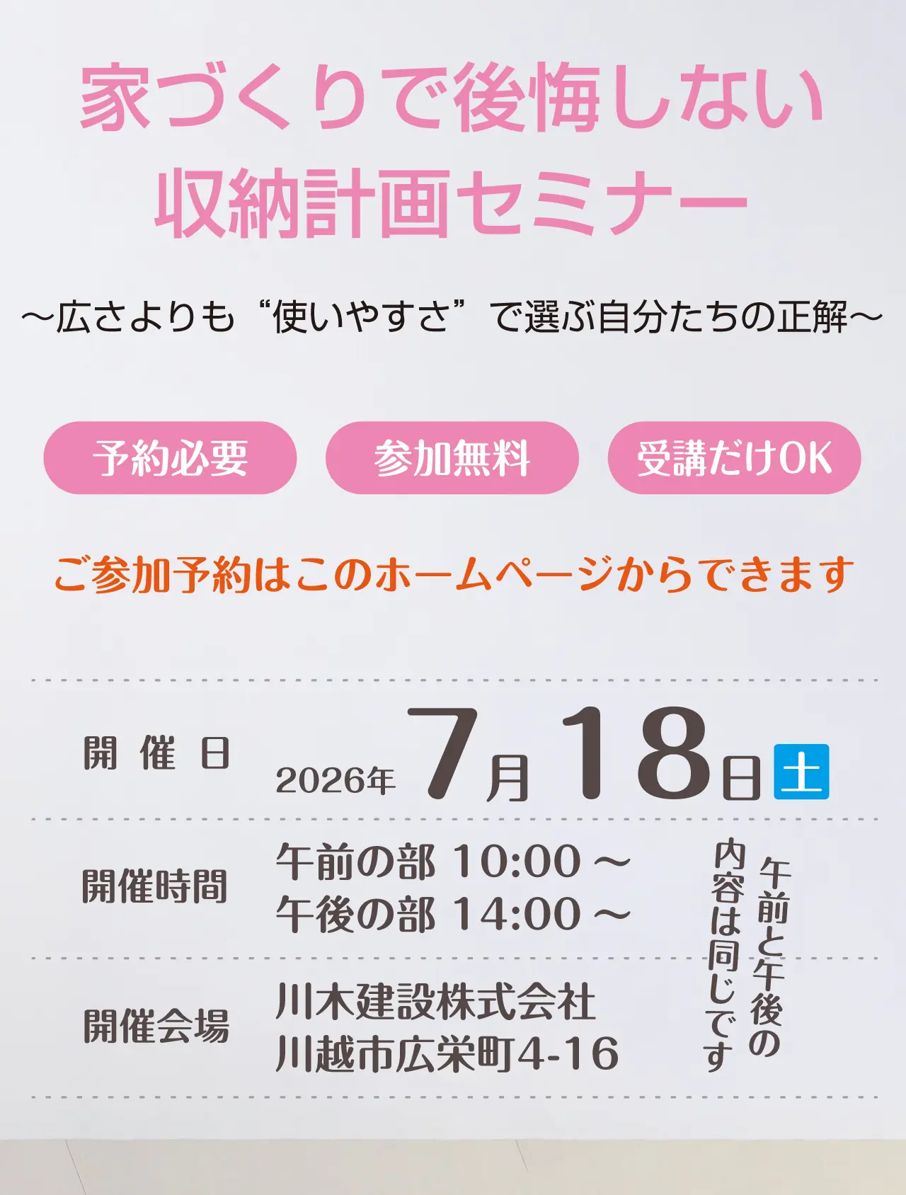 家づくりで後悔しない収納計画セミナー　～広さよりも“使いやすさ”で選ぶ自分たちの正解～　予約必要　参加無料　受講だけOK　ご参加予約はこのホームページからできます　開催日　2026年7月18日（土）　開催時間　午前の部 10:00～　午後の部 14:00～　午前と午後の内容は同じです　開催会場　川木建設株式会社　川越市広栄町4-16