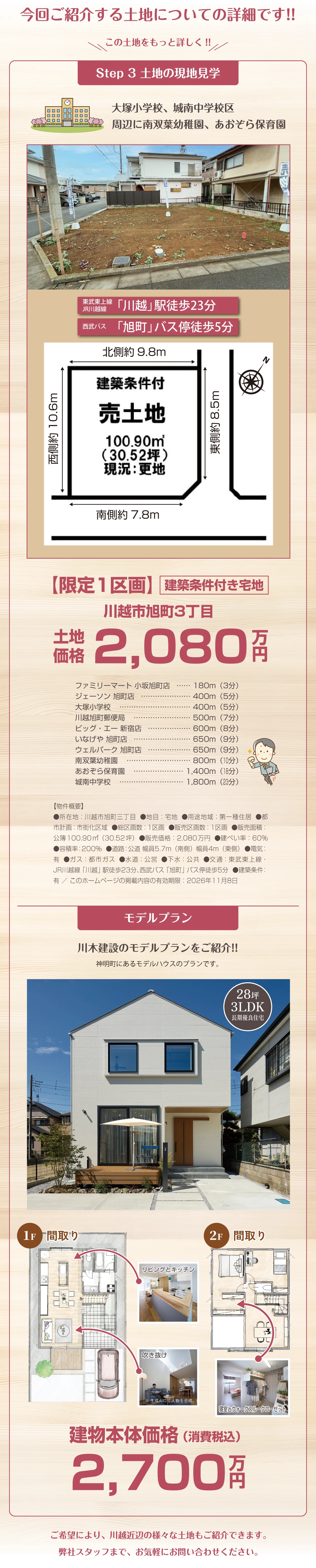 今回ご紹介する土地についての詳細です!! この土地をもっと詳しく!! Step 3 土地の現地見学 大塚小学校、城南中学校区 周辺に南双葉幼稚園、あおぞら保育園 東武東上線 JR川越線 「川越」駅徒歩23分 西武バス 「旭町」バス停徒歩5分 北側約9.8m 西側約10.6m 東側約8.5m 南側約7.8m 建築条件付 売土地 100.90㎡(30.52坪)現状：更地 【限定1区画】建築条件付き宅地 川越市旭町3丁目 土地価格2,080万円 ファミリーマート 小坂旭町店 180m（3分） ジェーソン 旭町店 400m（5分） 大塚小学校 400m（5分） 川越旭町郵便局  500m（7分） ビッグ・エー 新宿店 600m（8分） いなげや 旭町店 650m（9分） ウェルパーク 旭町店 650m（9分） 南双葉幼稚園 800m（10分） あおぞら保育園 1,400m（18分）城南中学校 1,800m（23分） 【物件概要】●所在地：川越市旭町三丁目  ●地目：宅地  ●用途地域：第一種住居  ●都市計画：市街化区域  ●総区画数：1区画  ●販売区画数：1区画  ●販売面積：公簿100.90㎡（30.52坪）  ●販売価格：2,080万円  ●建ぺい率：60％●容積率：200％  ●道路：公道 幅員5.7m（南側）幅員4m（東側）  ●電気：有  ●ガス：都市ガス  ●水道：公営  ●下水：公共  ●交通：東武東上線・JR川越線「川越」駅徒歩23分、西武バス「旭町」バス停徒歩5分  ●建築条件：有 ／ このホームページの掲載内容の有効期限：2026年11月8日 モデルプラン 川木建設のモデルプランをご紹介!! 神明町にあるモデルハウスのプランです。 28坪 3LDK 長期優良住宅 1F 間取り 2F 間取り リビングとキッチン 吹き抜け ※ 生成AIにて人物を合成。 寝室とウォークスルークローゼット 建物本体価格（消費税込）2,700万円 ご希望により、川越近辺の様々な土地もご紹介できます。弊社スタッフまで、お気軽にお問い合わせください。