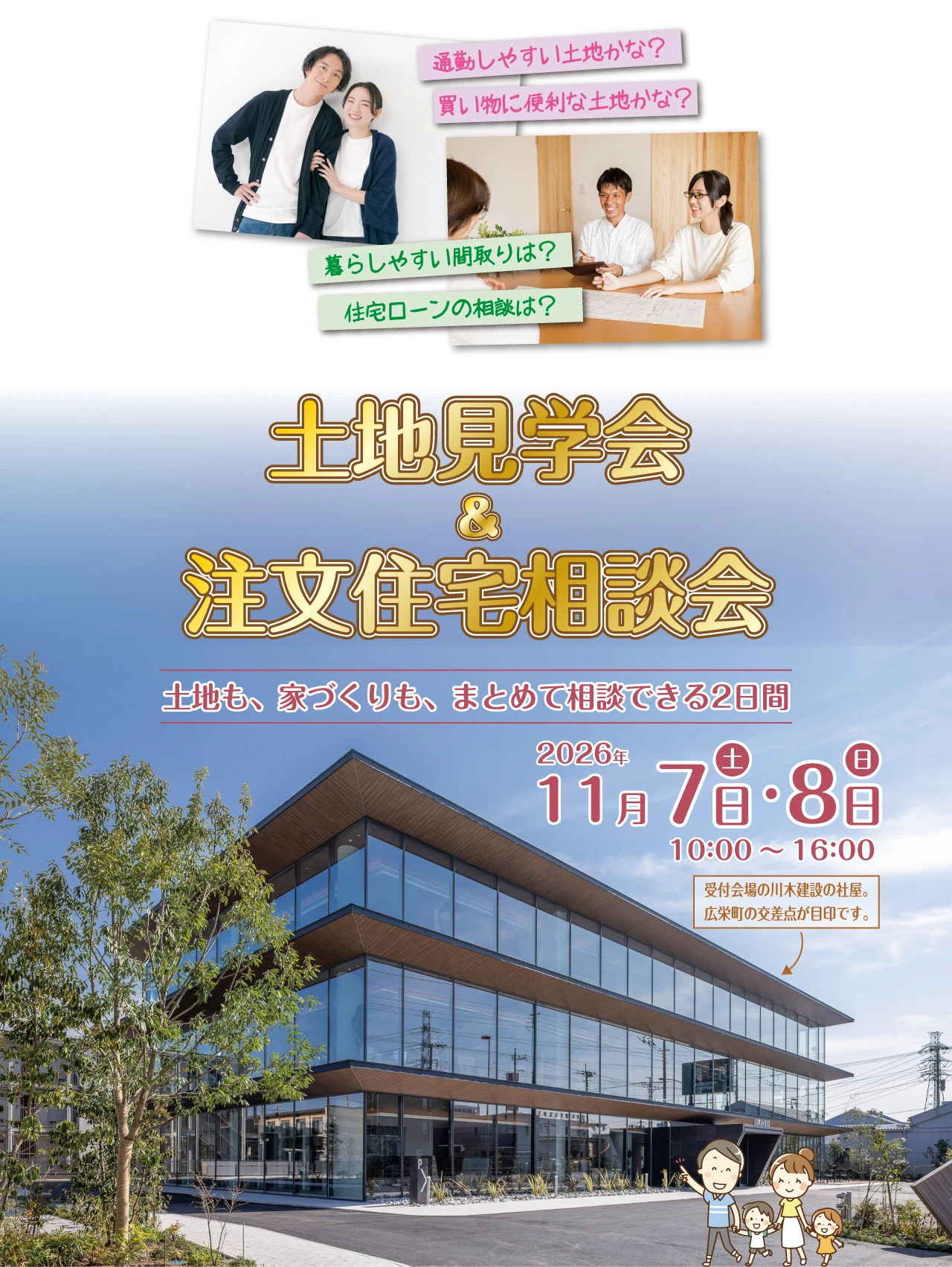 通勤しやすい土地かな？ 買い物に便利な土地かな？ 暮らしやすい間取りは？ 住宅ローンの相談は？ 土地見学会 ＆ 注文住宅相談会 土地も、家づくりも、まとめて相談できる2日間 2026年 11月7日(土)・8日(日) 10:00～16:00　受付会場の川木建設の社屋。広栄町の交差点が目印です。