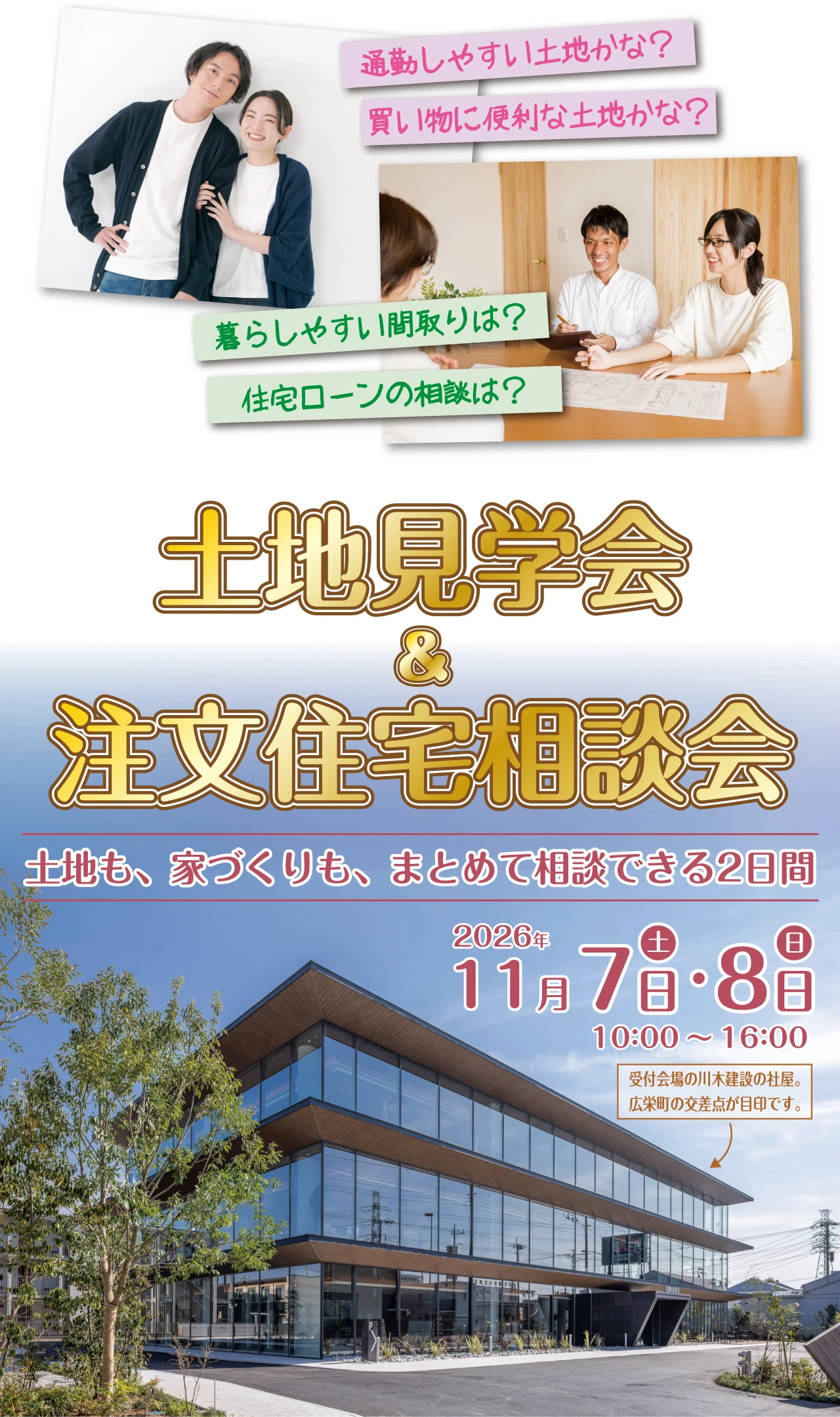 通勤しやすい土地かな？ 買い物に便利な土地かな？ 暮らしやすい間取りは？ 住宅ローンの相談は？ 土地見学会 ＆ 注文住宅相談会 土地も、家づくりも、まとめて相談できる2日間 2026年 11月7日(土)・8日(日) 10:00～16:00　受付会場の川木建設の社屋。広栄町の交差点が目印です。